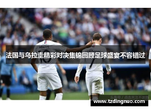 法国与乌拉圭精彩对决集锦回顾足球盛宴不容错过