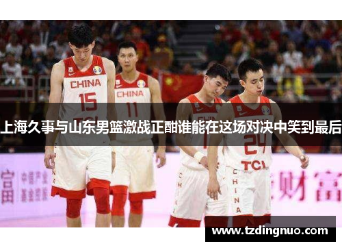 上海久事与山东男篮激战正酣谁能在这场对决中笑到最后