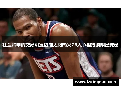 杜兰特申请交易引发热潮太阳热火76人争相抢购明星球员