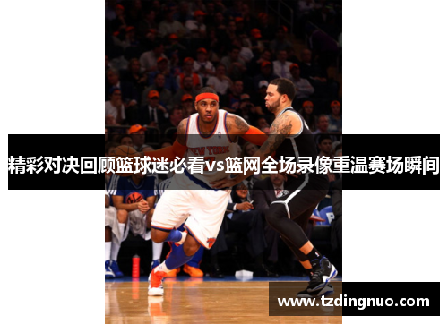精彩对决回顾篮球迷必看vs篮网全场录像重温赛场瞬间